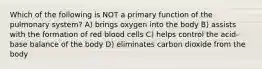 Which of the following is NOT a primary function of the pulmonary system? A) brings oxygen into the body B) assists with the formation of red blood cells C) helps control the acid-base balance of the body D) eliminates carbon dioxide from the body