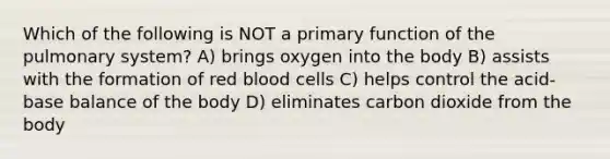 Which of the following is NOT a primary function of the pulmonary system? A) brings oxygen into the body B) assists with the formation of red blood cells C) helps control the acid-base balance of the body D) eliminates carbon dioxide from the body