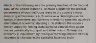 Which of the following was the primary function of the Second Bank of the United States? a. To make a profit for the federal government through judicious loans to the country's most promising entrepreneurs b. To serve as a clearinghouse for foreign investments and currency in order to raise the country's international economic standing c. To stabilize the nation's money supply by forcing state banks to convert their paper money periodically into gold and silver coin d. To keep the economy in equilibrium by raising or lowering interest rates in response to changes in the capitalist business cycle