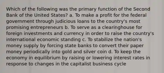 Which of the following was the primary function of the Second Bank of the United States? a. To make a profit for the federal government through judicious loans to the country's most promising entrepreneurs b. To serve as a clearinghouse for foreign investments and currency in order to raise the country's international economic standing c. To stabilize the nation's money supply by forcing state banks to convert their paper money periodically into gold and silver coin d. To keep the economy in equilibrium by raising or lowering interest rates in response to changes in the capitalist business cycle