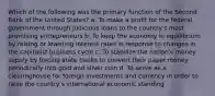 Which of the following was the primary function of the Second Bank of the United States? a. To make a profit for the federal government through judicious loans to the country's most promising entrepreneurs b. To keep the economy in equilibrium by raising or lowering interest rates in response to changes in the capitalist business cycle c. To stabilize the nation's money supply by forcing state banks to convert their paper money periodically into gold and silver coin d. To serve as a clearinghouse for foreign investments and currency in order to raise the country's international economic standing