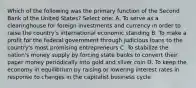 Which of the following was the primary function of the Second Bank of the United States? Select one: A. To serve as a clearinghouse for foreign investments and currency in order to raise the country's international economic standing B. To make a profit for the federal government through judicious loans to the country's most promising entrepreneurs C. To stabilize the nation's money supply by forcing state banks to convert their paper money periodically into gold and silver coin D. To keep the economy in equilibrium by raising or lowering interest rates in response to changes in the capitalist business cycle