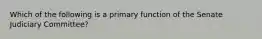 Which of the following is a primary function of the Senate Judiciary Committee?