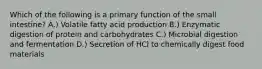 Which of the following is a primary function of the small intestine? A.) Volatile fatty acid production B.) Enzymatic digestion of protein and carbohydrates C.) Microbial digestion and fermentation D.) Secretion of HCl to chemically digest food materials