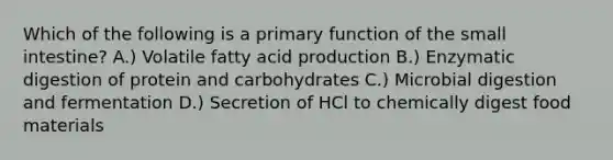 Which of the following is a primary function of <a href='https://www.questionai.com/knowledge/kt623fh5xn-the-small-intestine' class='anchor-knowledge'>the small intestine</a>? A.) Volatile fatty acid production B.) Enzymatic digestion of protein and carbohydrates C.) Microbial digestion and fermentation D.) Secretion of HCl to chemically digest food materials