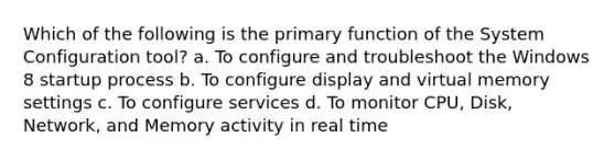 Which of the following is the primary function of the System Configuration tool? a. To configure and troubleshoot the Windows 8 startup process b. To configure display and virtual memory settings c. To configure services d. To monitor CPU, Disk, Network, and Memory activity in real time