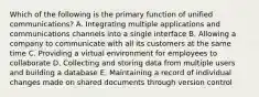 Which of the following is the primary function of unified​ communications? A. Integrating multiple applications and communications channels into a single interface B. Allowing a company to communicate with all its customers at the same time C. Providing a virtual environment for employees to collaborate D. Collecting and storing data from multiple users and building a database E. Maintaining a record of individual changes made on shared documents through version control