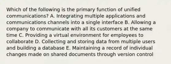 Which of the following is the primary function of unified​ communications? A. Integrating multiple applications and communications channels into a single interface B. Allowing a company to communicate with all its customers at the same time C. Providing a virtual environment for employees to collaborate D. Collecting and storing data from multiple users and building a database E. Maintaining a record of individual changes made on shared documents through version control