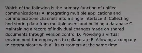 Which of the following is the primary function of unified​ communications? A. Integrating multiple applications and communications channels into a single interface B. Collecting and storing data from multiple users and building a database C. Maintaining a record of individual changes made on shared documents through version control D. Providing a virtual environment for employees to collaborate E. Allowing a company to communicate with all its customers at the same time