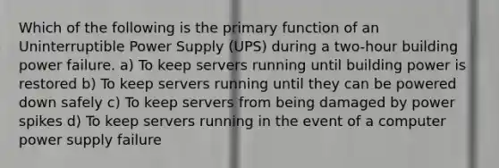 Which of the following is the primary function of an Uninterruptible Power Supply (UPS) during a two-hour building power failure. a) To keep servers running until building power is restored b) To keep servers running until they can be powered down safely c) To keep servers from being damaged by power spikes d) To keep servers running in the event of a computer power supply failure