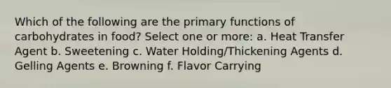 Which of the following are the primary functions of carbohydrates in food? Select one or more: a. Heat Transfer Agent b. Sweetening c. Water Holding/Thickening Agents d. Gelling Agents e. Browning f. Flavor Carrying