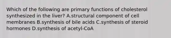 Which of the following are primary functions of cholesterol synthesized in the liver? A.structural component of cell membranes B.synthesis of bile acids C.synthesis of steroid hormones D.synthesis of acetyl-CoA