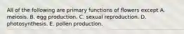 All of the following are primary functions of flowers except A. meiosis. B. egg production. C. sexual reproduction. D. photosynthesis. E. pollen production.