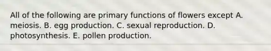 All of the following are primary functions of flowers except A. meiosis. B. egg production. C. sexual reproduction. D. photosynthesis. E. pollen production.