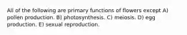 All of the following are primary functions of flowers except A) pollen production. B) photosynthesis. C) meiosis. D) egg production. E) sexual reproduction.