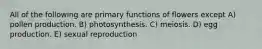 All of the following are primary functions of flowers except A) pollen production. B) photosynthesis. C) meiosis. D) egg production. E) sexual reproduction