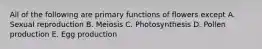 All of the following are primary functions of flowers except A. Sexual reproduction B. Meiosis C. Photosynthesis D. Pollen production E. Egg production