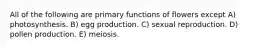 All of the following are primary functions of flowers except A) photosynthesis. B) egg production. C) sexual reproduction. D) pollen production. E) meiosis.