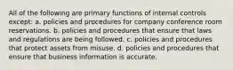 All of the following are primary functions of internal controls except: a. policies and procedures for company conference room reservations. b. policies and procedures that ensure that laws and regulations are being followed. c. policies and procedures that protect assets from misuse. d. policies and procedures that ensure that business information is accurate.