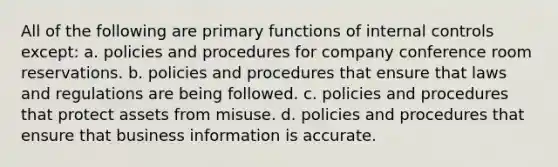 All of the following are primary functions of internal controls except: a. policies and procedures for company conference room reservations. b. policies and procedures that ensure that laws and regulations are being followed. c. policies and procedures that protect assets from misuse. d. policies and procedures that ensure that business information is accurate.