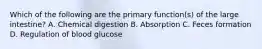 Which of the following are the primary function(s) of the large intestine? A. Chemical digestion B. Absorption C. Feces formation D. Regulation of blood glucose