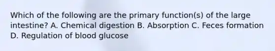 Which of the following are the primary function(s) of the large intestine? A. Chemical digestion B. Absorption C. Feces formation D. Regulation of blood glucose