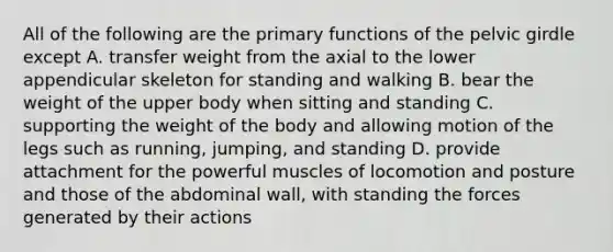 All of the following are the primary functions of the pelvic girdle except A. transfer weight from the axial to the lower appendicular skeleton for standing and walking B. bear the weight of the upper body when sitting and standing C. supporting the weight of the body and allowing motion of the legs such as running, jumping, and standing D. provide attachment for the powerful muscles of locomotion and posture and those of the abdominal wall, with standing the forces generated by their actions