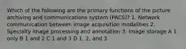 Which of the following are the primary functions of the picture archiving and communications system (PACS)? 1. Network communication between image acquisition modalities 2. Specialty image processing and annotation 3. Image storage A 1 only B 1 and 2 C 1 and 3 D 1, 2, and 3