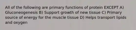 All of the following are primary functions of protein EXCEPT A) Gluconeogenesis B) Support growth of new tissue C) Primary source of energy for the muscle tissue D) Helps transport lipids and oxygen