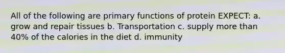 All of the following are primary functions of protein EXPECT: a. grow and repair tissues b. Transportation c. supply more than 40% of the calories in the diet d. immunity