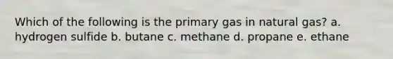 Which of the following is the primary gas in natural gas? a. hydrogen sulfide b. butane c. methane d. propane e. ethane