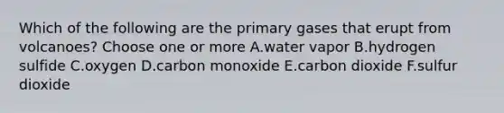 Which of the following are the primary gases that erupt from volcanoes? Choose one or more A.water vapor B.hydrogen sulfide C.oxygen D.carbon monoxide E.carbon dioxide F.sulfur dioxide