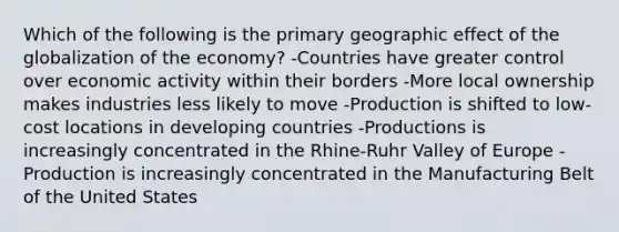 Which of the following is the primary geographic effect of the globalization of the economy? -Countries have greater control over economic activity within their borders -More local ownership makes industries less likely to move -Production is shifted to low-cost locations in developing countries -Productions is increasingly concentrated in the Rhine-Ruhr Valley of Europe -Production is increasingly concentrated in the Manufacturing Belt of the United States