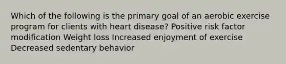 Which of the following is the primary goal of an aerobic exercise program for clients with heart disease? Positive risk factor modification Weight loss Increased enjoyment of exercise Decreased sedentary behavior