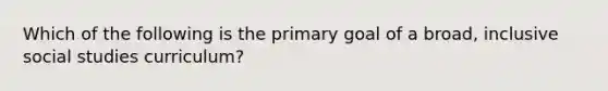 ​Which of the following is the primary goal of a broad, inclusive social studies curriculum?