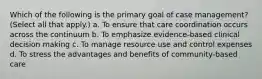 Which of the following is the primary goal of case management? (Select all that apply.) a. To ensure that care coordination occurs across the continuum b. To emphasize evidence-based clinical decision making c. To manage resource use and control expenses d. To stress the advantages and benefits of community-based care