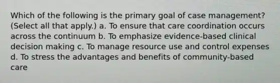 Which of the following is the primary goal of case management? (Select all that apply.) a. To ensure that care coordination occurs across the continuum b. To emphasize evidence-based clinical decision making c. To manage resource use and control expenses d. To stress the advantages and benefits of community-based care