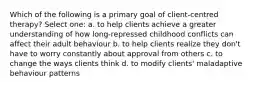 Which of the following is a primary goal of client-centred therapy? Select one: a. to help clients achieve a greater understanding of how long-repressed childhood conflicts can affect their adult behaviour b. to help clients realize they don't have to worry constantly about approval from others c. to change the ways clients think d. to modify clients' maladaptive behaviour patterns