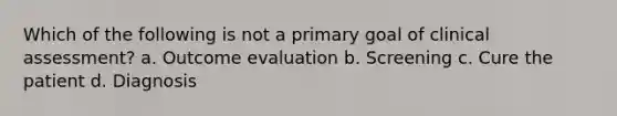 Which of the following is not a primary goal of clinical assessment? a. Outcome evaluation b. Screening c. Cure the patient d. Diagnosis