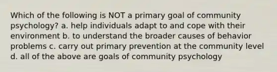 Which of the following is NOT a primary goal of community psychology? a. help individuals adapt to and cope with their environment b. to understand the broader causes of behavior problems c. carry out primary prevention at the community level d. all of the above are goals of community psychology