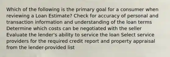 Which of the following is the primary goal for a consumer when reviewing a Loan Estimate? Check for accuracy of personal and transaction information and understanding of the loan terms Determine which costs can be negotiated with the seller Evaluate the lender's ability to service the loan Select service providers for the required credit report and property appraisal from the lender-provided list