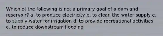 Which of the following is not a primary goal of a dam and reservoir? a. to produce electricity b. to clean the water supply c. to supply water for irrigation d. to provide recreational activities e. to reduce downstream flooding