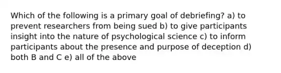 Which of the following is a primary goal of debriefing? a) to prevent researchers from being sued b) to give participants insight into the nature of psychological science c) to inform participants about the presence and purpose of deception d) both B and C e) all of the above