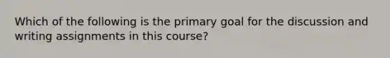 Which of the following is the primary goal for the discussion and writing assignments in this course?