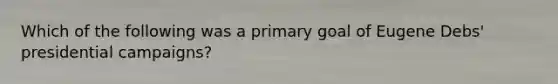 Which of the following was a primary goal of Eugene Debs' presidential campaigns?