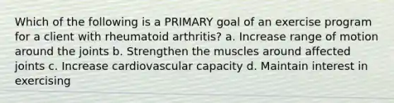 Which of the following is a PRIMARY goal of an exercise program for a client with rheumatoid arthritis? a. Increase range of motion around the joints b. Strengthen the muscles around affected joints c. Increase cardiovascular capacity d. Maintain interest in exercising