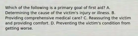 Which of the following is a primary goal of first aid? A. Determining the cause of the victim's injury or illness. B. Providing comprehensive medical care? C. Reassuring the victim and providing comfort. D. Preventing the victim's condition from getting worse.