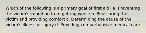 Which of the following is a primary goal of first aid? a. Preventing the victim's condition from getting worse b. Reassuring the victim and providing comfort c. Determining the cause of the victim's illness or injury d. Providing comprehensive medical care