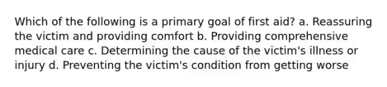 Which of the following is a primary goal of first aid? a. Reassuring the victim and providing comfort b. Providing comprehensive medical care c. Determining the cause of the victim's illness or injury d. Preventing the victim's condition from getting worse