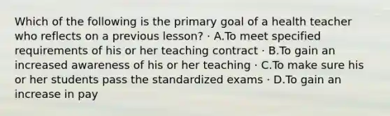 Which of the following is the primary goal of a health teacher who reflects on a previous lesson? · A.To meet specified requirements of his or her teaching contract · B.To gain an increased awareness of his or her teaching · C.To make sure his or her students pass the standardized exams · D.To gain an increase in pay